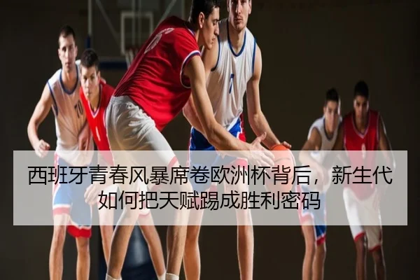 西班牙青春风暴席卷欧洲杯背后，新生代如何把天赋踢成胜利密码